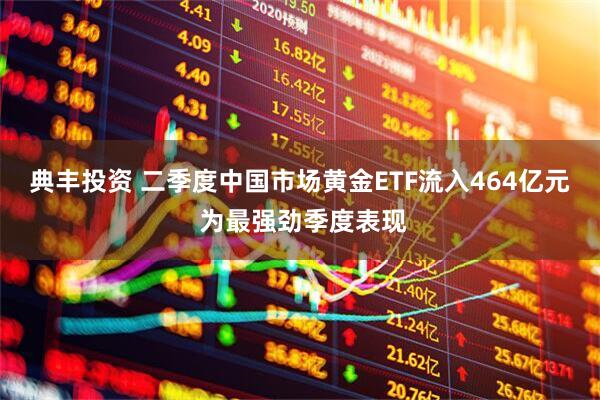 典丰投资 二季度中国市场黄金ETF流入464亿元 为最强劲季度表现