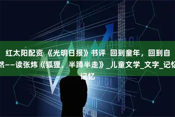 红太阳配资 《光明日报》书评 回到童年,回到自然——读张炜《狐狸,半蹲半走》_儿童文学_文字_记忆