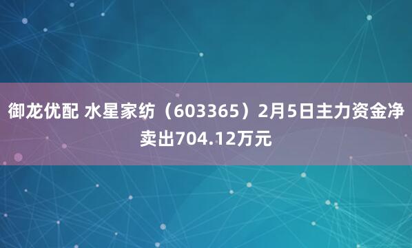 御龙优配 水星家纺（603365）2月5日主力资金净卖出704.12万元