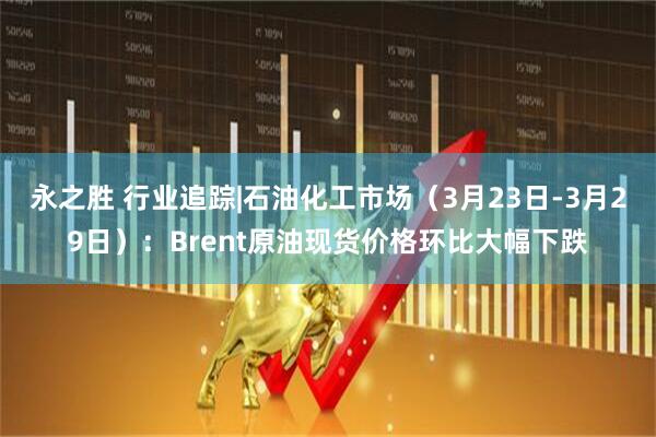 永之胜 行业追踪|石油化工市场（3月23日-3月29日）：Brent原油现货价格环比大幅下跌
