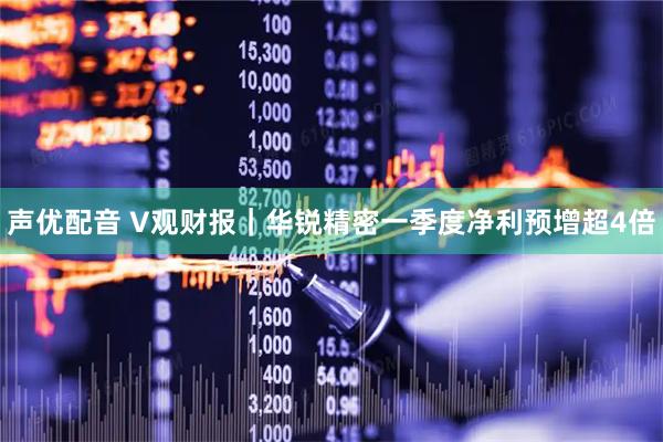 声优配音 V观财报｜华锐精密一季度净利预增超4倍