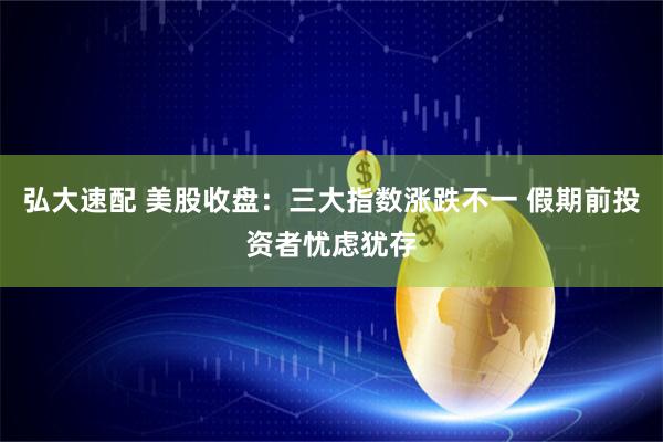 弘大速配 美股收盘：三大指数涨跌不一 假期前投资者忧虑犹存