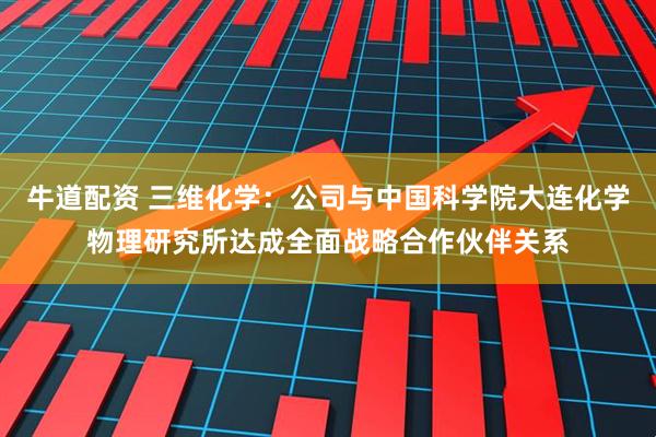 牛道配资 三维化学：公司与中国科学院大连化学物理研究所达成全面战略合作伙伴关系