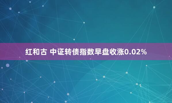 红和古 中证转债指数早盘收涨0.02%