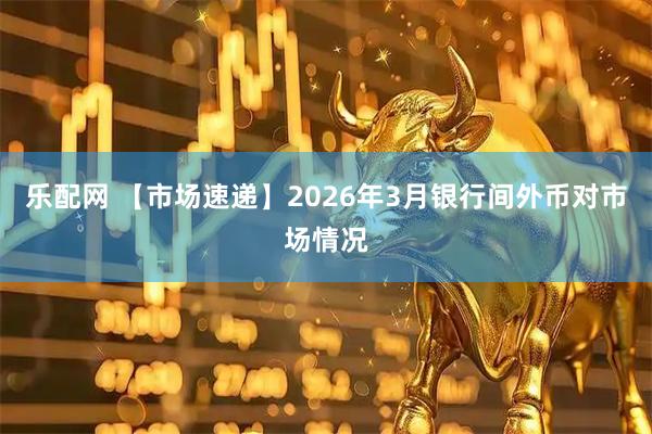 乐配网 【市场速递】2026年3月银行间外币对市场情况