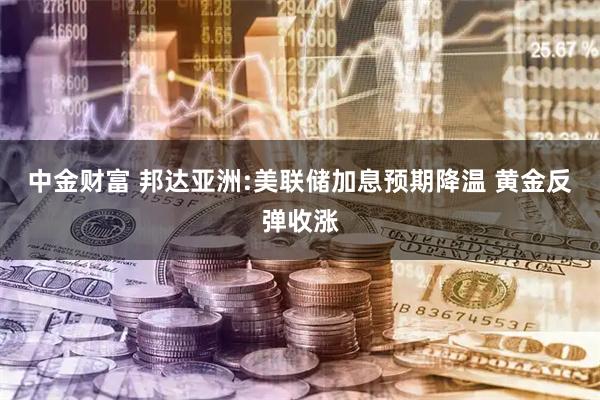 中金财富 邦达亚洲:美联储加息预期降温 黄金反弹收涨