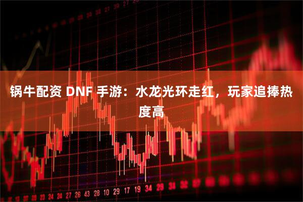 锅牛配资 DNF 手游:水龙光环走红,玩家追捧热度高